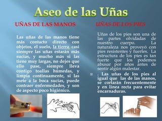 UÑAS DE LAS MANOS UÑAS DE LOS PIES
Las uñas de las manos tiene
más contacto directo con
objetos, el suelo, la tierra, casi
siempre las uñas estarán más
sucias, y mucho más si las
tiene muy largas, no dejes que
ello pase, siempre lleva
contigo toallas húmedas, y
limpia continuamente, si las
mete a la boca sucias, puede
contraer enfermedades, y son
de aspecto poco higiénico.
Uñas de los pies son una de
las partes olvidadas de
nuestro cuerpo. La
naturaleza nos proveyó con
pies resistentes y fuertes. La
estructura de los pies es tan
fuerte que los podemos
abusar por años antes de
sentir algún malestar.
 . Las uñas de los pies al
igual que las de las manos,
se cortarán frecuentemente
y en línea recta para evitar
encarnaduras.
 