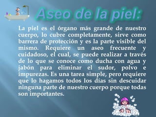 La piel es el órgano más grande de nuestro
cuerpo, lo cubre completamente, sirve como
barrera de protección y es la parte visible del
mismo. Requiere un aseo frecuente y
cuidadoso, el cual, se puede realizar a través
de lo que se conoce como ducha con agua y
jabón para eliminar el sudor, polvo e
impurezas. Es una tarea simple, pero requiere
que lo hagamos todos los días sin descuidar
ninguna parte de nuestro cuerpo porque todas
son importantes.
 