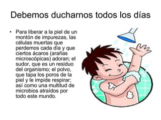 Debemos ducharnos todos los días Para liberar a la piel de un montón de impurezas, las células muertas que perdemos cada día y que ciertos ácaros (arañas microscópicas) adoran; el sudor, que es un residuo del organismo; el polvo, que tapa los poros de la piel y le impide respirar; así como una multitud de microbios atraídos por todo este mundo.  