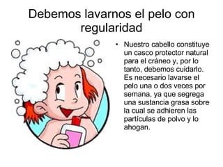 Debemos lavarnos el pelo con regularidad Nuestro cabello constituye un casco protector natural para el cráneo y, por lo tanto, debemos cuidarlo. Es necesario lavarse el pelo una o dos veces por semana, ya que segrega una sustancia grasa sobre la cual se adhieren las partículas de polvo y lo ahogan.  