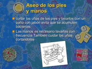 Aseo de los pies  y manos cortar las uñas de los pies y lavarlos con un paño con jabón evita que se acumulen bacterias.  Las manos es necesario lavarlas con frecuencia También cuidar las uñas cortándolas 