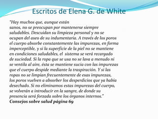 Escritos de Elena G. de White
“Hay muchos que, aunque están
sanos, no se preocupan por mantenerse siempre
saludables. Descuidan su limpieza personal y no se
ocupan del aseo de su indumentaria. A través de los poros
el cuerpo absorbe constantemente las impurezas, en forma
imperceptible, y si la superficie de la piel no se mantiene
en condiciones saludables, el sistema se verá recargado
de suciedad. Si la ropa que se usa no se lava a menudo ni
se ventila al aire, ésta se mantiene sucia con las impurezas
que el cuerpo despide mediante la traspiración. Y si las
ropas no se limpian frecuentemente de esas impurezas,
los poros vuelven a absorber los desperdicios que ya había
desechado. Si no eliminamos estas impurezas del cuerpo,
se volverán a introducir en la sangre, de donde su
presencia será forzada sobre los órganos internos.”
Consejos sobre salud página 69
 