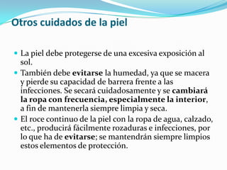 Otros cuidados de la piel

 La piel debe protegerse de una excesiva exposición al
  sol.
 También debe evitarse la humedad, ya que se macera
  y pierde su capacidad de barrera frente a las
  infecciones. Se secará cuidadosamente y se cambiará
  la ropa con frecuencia, especialmente la interior,
  a fin de mantenerla siempre limpia y seca.
 El roce continuo de la piel con la ropa de agua, calzado,
  etc., producirá fácilmente rozaduras e infecciones, por
  lo que ha de evitarse; se mantendrán siempre limpios
  estos elementos de protección.
 