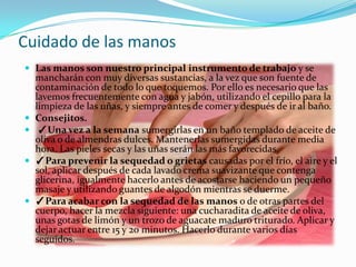 Cuidado de las manos
 Las manos son nuestro principal instrumento de trabajo y se
    mancharán con muy diversas sustancias, a la vez que son fuente de
    contaminación de todo lo que toquemos. Por ello es necesario que las
    lavemos frecuentemente con agua y jabón, utilizando el cepillo para la
    limpieza de las uñas, y siempre antes de comer y después de ir al baño.
   Consejitos.
    ✓Una vez a la semana sumergirlas en un baño templado de aceite de
    oliva o de almendras dulces. Mantenerlas sumergidas durante media
    hora. Las pieles secas y las uñas serán las más favorecidas.
   ✓Para prevenir la sequedad o grietas causadas por el frío, el aire y el
    sol, aplicar después de cada lavado crema suavizante que contenga
    glicerina, igualmente hacerlo antes de acostarse haciendo un pequeño
    masaje y utilizando guantes de algodón mientras se duerme.
   ✓Para acabar con la sequedad de las manos o de otras partes del
    cuerpo, hacer la mezcla siguiente: una cucharadita de aceite de oliva,
    unas gotas de limón y un trozo de aguacate maduro triturado. Aplicar y
    dejar actuar entre 15 y 20 minutos. Hacerlo durante varios días
    seguidos.
 