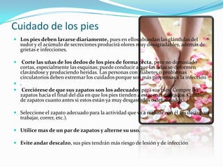 Cuidado de los pies
 Los pies deben lavarse diariamente, pues en ellos abundan las glándulas del
    sudor y el acúmulo de secreciones producirá olores muy desagradables, además de
    grietas e infecciones.

  Corte las uñas de los dedos de los pies de forma recta, pero no demasiado
  cortas, especialmente las esquinas; puede conducir a que las uñas se deformen
  clavándose y produciendo heridas. Las personas con diabetes o problemas
  circulatorios deben extremar los cuidados porque son más propensas a la infección
 .
 Cerciórese de que sus zapatos son los adecuados para sus pies. Compre los
  zapatos hacia el final del día en que los pies tienden a estar mas dilatados. Cambie
  de zapatos cuanto antes si estos están ya muy desgastados o deformados.

 Seleccione el zapato adecuado para la actividad que va a realizar con él (es decir para
    trabajar, correr, etc.).

 Utilice mas de un par de zapatos y alterne su uso.

 Evite andar descalzo, sus pies tendrán más riesgo de lesión y de infección
 