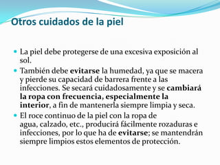 Otros cuidados de la piel

 La piel debe protegerse de una excesiva exposición al
  sol.
 También debe evitarse la humedad, ya que se macera
  y pierde su capacidad de barrera frente a las
  infecciones. Se secará cuidadosamente y se cambiará
  la ropa con frecuencia, especialmente la
  interior, a fin de mantenerla siempre limpia y seca.
 El roce continuo de la piel con la ropa de
  agua, calzado, etc., producirá fácilmente rozaduras e
  infecciones, por lo que ha de evitarse; se mantendrán
  siempre limpios estos elementos de protección.
 