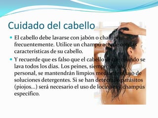 Cuidado del cabello
 El cabello debe lavarse con jabón o champú
  frecuentemente. Utilice un champú acorde con las
  características de su cabello.
 Y recuerde que es falso que el cabello se cae cuando se
  lava todos los días. Los peines, siempre de uso
  personal, se mantendrán limpios mediante el uso de
  soluciones detergentes. Si se han detectado parásitos
  (piojos...) será necesario el uso de lociones y champús
  específico.
 