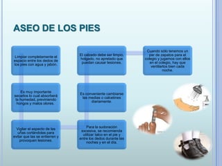 ASEO DE LOS PIES
Limpiar completamente el
espacio entre los dedos de
los pies con agua y jabón.
Es muy importante
secarlos lo cual absorberá
la humedad, previniendo
hongos y malos olores.
Vigilar el aspecto de las
uñas cortándolas para
evitar que las se entierren y
provoquen lesiones.
Para la sudoración
excesiva, se recomienda
utilizar talco en el pie y
entre los dedos durante las
noches y en el día.
Es conveniente cambiarse
las medias o calcetines
diariamente.
El calzado debe ser limpio,
holgado, no apretado que
puedan causar lesiones.
Cuando sólo tenemos un
par de zapatos para el
colegio y jugamos con ellos
en el colegio, hay que
ventilarlos bien cada
noche.
 