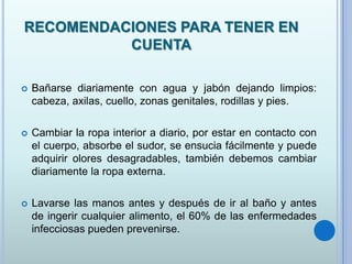 RECOMENDACIONES PARA TENER EN
CUENTA
 Bañarse diariamente con agua y jabón dejando limpios:
cabeza, axilas, cuello, zonas genitales, rodillas y pies.
 Cambiar la ropa interior a diario, por estar en contacto con
el cuerpo, absorbe el sudor, se ensucia fácilmente y puede
adquirir olores desagradables, también debemos cambiar
diariamente la ropa externa.
 Lavarse las manos antes y después de ir al baño y antes
de ingerir cualquier alimento, el 60% de las enfermedades
infecciosas pueden prevenirse.
 
