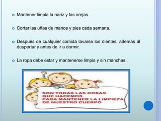  Mantener limpia la nariz y las orejas.
 Cortar las uñas de manos y pies cada semana.
 Después de cualquier comida lavarse los dientes, además al
despertar y antes de ir a dormir.
 La ropa debe estar y mantenerse limpia y sin manchas.
 