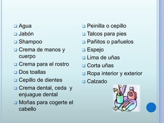  Agua
 Jabón
 Shampoo
 Crema de manos y
cuerpo
 Crema para el rostro
 Dos toallas
 Cepillo de dientes
 Crema dental, ceda y
enjuague dental
 Moñas para cogerte el
cabello
 Peinilla o cepillo
 Talcos para pies
 Pañitos o pañuelos
 Espejo
 Lima de uñas
 Corta uñas
 Ropa interior y exterior
 Calzado
 