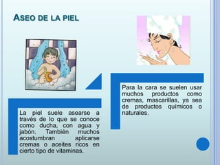 ASEO DE LA PIEL
La piel suele asearse a
través de lo que se conoce
como ducha, con agua y
jabón. También muchos
acostumbran aplicarse
cremas o aceites ricos en
cierto tipo de vitaminas.
Para la cara se suelen usar
muchos productos como
cremas, mascarillas, ya sea
de productos químicos o
naturales.
 