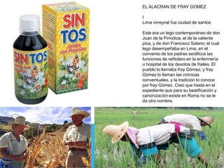 EL ALACRAN DE FRAY GOMEZ
I
Lima virreynal fue ciudad de santos

Este era un lego contemporáneo de don
Juan de la Pirindica, el de la valiente
pica, y de don Francisco Solano; el cual
lego desempeñaba en Lima, en el
convento de los padres seráficos las
funciones de refitolero en la enfermería
u hospital de los devotos de frailes. El
pueblo lo llamaba fray Gómez; y fray
Gómez lo llaman las crónicas
conventuales, y la tradición lo conoce
por fray Gómez. Creo que hasta en el
expediente que para su beatificación y
canonización existe en Roma no se le
da otro nombre.

 