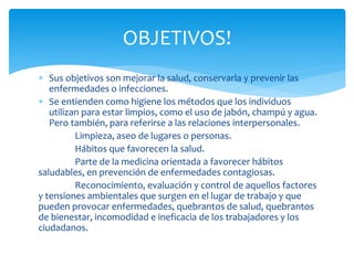 Sus objetivos son mejorar la salud, conservarla y prevenir las
enfermedades o infecciones.
 Se entienden como higiene los métodos que los individuos
utilizan para estar limpios, como el uso de jabón, champú y agua.
Pero también, para referirse a las relaciones interpersonales.
Limpieza, aseo de lugares o personas.
Hábitos que favorecen la salud.
Parte de la medicina orientada a favorecer hábitos
saludables, en prevención de enfermedades contagiosas.
Reconocimiento, evaluación y control de aquellos factores
y tensiones ambientales que surgen en el lugar de trabajo y que
pueden provocar enfermedades, quebrantos de salud, quebrantos
de bienestar, incomodidad e ineficacia de los trabajadores y los
ciudadanos.
OBJETIVOS!
 