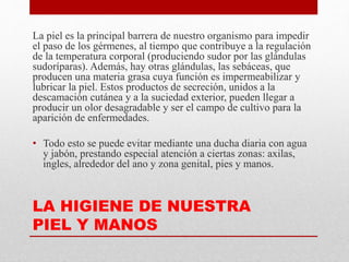 LA HIGIENE DE NUESTRA
PIEL Y MANOS
La piel es la principal barrera de nuestro organismo para impedir
el paso de los gérmenes, al tiempo que contribuye a la regulación
de la temperatura corporal (produciendo sudor por las glándulas
sudoríparas). Además, hay otras glándulas, las sebáceas, que
producen una materia grasa cuya función es impermeabilizar y
lubricar la piel. Estos productos de secreción, unidos a la
descamación cutánea y a la suciedad exterior, pueden llegar a
producir un olor desagradable y ser el campo de cultivo para la
aparición de enfermedades.
• Todo esto se puede evitar mediante una ducha diaria con agua
y jabón, prestando especial atención a ciertas zonas: axilas,
ingles, alrededor del ano y zona genital, pies y manos.
 