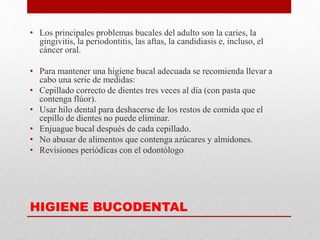 HIGIENE BUCODENTAL
• Los principales problemas bucales del adulto son la caries, la
gingivitis, la periodontitis, las aftas, la candidiasis e, incluso, el
cáncer oral.
• Para mantener una higiene bucal adecuada se recomienda llevar a
cabo una serie de medidas:
• Cepillado correcto de dientes tres veces al día (con pasta que
contenga flúor).
• Usar hilo dental para deshacerse de los restos de comida que el
cepillo de dientes no puede eliminar.
• Enjuague bucal después de cada cepillado.
• No abusar de alimentos que contenga azúcares y almidones.
• Revisiones periódicas con el odontólogo
 