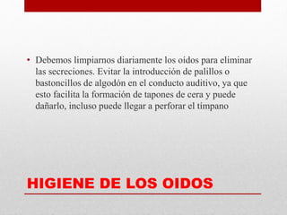 HIGIENE DE LOS OIDOS
• Debemos limpiarnos diariamente los oídos para eliminar
las secreciones. Evitar la introducción de palillos o
bastoncillos de algodón en el conducto auditivo, ya que
esto facilita la formación de tapones de cera y puede
dañarlo, incluso puede llegar a perforar el tímpano
 