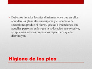 Higiene de los pies
• Debemos lavarlos los pies diariamente, ya que en ellos
abundan las glándulas sudoríparas y el acumulo de
secreciones producirá olores, grietas e infecciones. En
aquellas personas en las que la sudoración sea excesiva,
se aplicarán además preparados específicos que la
disminuyan.
 