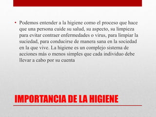 IMPORTANCIA DE LA HIGIENE
• Podemos entender a la higiene como el proceso que hace
que una persona cuide su salud, su aspecto, su limpieza
para evitar contraer enfermedades o virus, para limpiar la
suciedad, para conducirse de manera sana en la sociedad
en la que vive. La higiene es un complejo sistema de
acciones más o menos simples que cada individuo debe
llevar a cabo por su cuenta
 