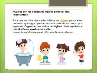 ¿Cuáles son los hábitos de higiene personal más
importantes?
Para que los niños desarrollen hábitos de higiene personal es
necesario que logren pensar en cada parte de su cuerpo por
separado. Organizar una rutina de higiene diaria ayudará a
que el niño se acostumbre a ella.
Las acciones básicas que el niño debe llevar a cabo son:
 