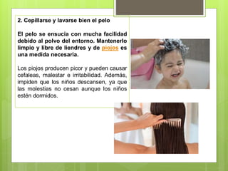 2. Cepillarse y lavarse bien el pelo
El pelo se ensucia con mucha facilidad
debido al polvo del entorno. Mantenerlo
limpio y libre de liendres y de piojos es
una medida necesaria.
Los piojos producen picor y pueden causar
cefaleas, malestar e irritabilidad. Además,
impiden que los niños descansen, ya que
las molestias no cesan aunque los niños
estén dormidos.
 