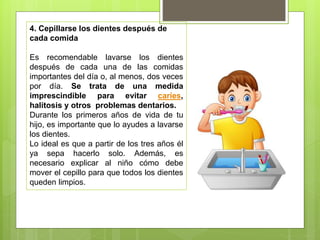 4. Cepillarse los dientes después de
cada comida
Es recomendable lavarse los dientes
después de cada una de las comidas
importantes del día o, al menos, dos veces
por día. Se trata de una medida
imprescindible para evitar caries,
halitosis y otros problemas dentarios.
Durante los primeros años de vida de tu
hijo, es importante que lo ayudes a lavarse
los dientes.
Lo ideal es que a partir de los tres años él
ya sepa hacerlo solo. Además, es
necesario explicar al niño cómo debe
mover el cepillo para que todos los dientes
queden limpios.
 