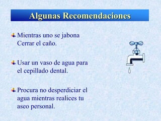 Mientras uno se jabona
Cerrar el caño.
Usar un vaso de agua para
el cepillado dental.
Procura no desperdiciar el
agua mientras realices tu
aseo personal.
Algunas Recomendaciones
 