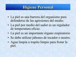 Higiene Personal
• La piel es una barrera del organismo para
defenderse de las agresiones del medio.
• La piel por medio del sudor es un regulador
de temperatura eficaz.
• La piel es un importante órgano respiratorio
• Se debe utilizar jabones de tocador o neutro.
• Agua limpia u trapito limpio para frotar la
piel.
 