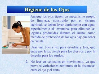 Higiene de los Ojos
Aunque los ojos tienen un mecanismo propio
de limpieza, construido por el sistema
lacrimal, se deben lavar diariamente con agua,
especialmente al levantarse para eliminar las
legañas producidas durante el sueño, como
medida de protección de los ojos hay que tener
en cuenta:
1. Usar una buena luz para estudiar y leer, que
entre por la izquierda para los diestros y por la
derecha para los zurdos.
2. No leer en vehículos en movimiento, ya que
provoca variaciones continuas en la distancias
entre el ojo y el texto.
 