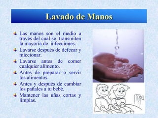 Las manos son el medio a
través del cual se transmiten
la mayoría de infecciones.
Lavarse después de defecar y
miccionar.
Lavarse antes de comer
cualquier alimento.
Antes de preparar o servir
los alimentos.
Antes y después de cambiar
los pañales a tu bebé.
Mantener las uñas cortas y
limpias.
Lavado de Manos
 
