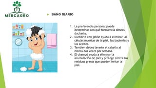  BAÑO DIARIO
1. La preferencia personal puede
determinar con qué frecuencia deseas
ducharte.
2. Ducharte con jabón ayuda a eliminar las
células muertas de la piel, las bacterias y
los aceites.
3. También debes lavarte el cabello al
menos dos veces por semana.
4. El champú ayuda a eliminar la
acumulación de piel y protege contra los
residuos grasos que pueden irritar la
piel.
 