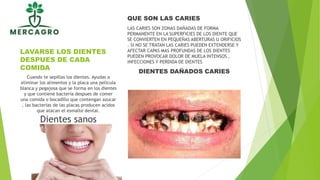 LAVARSE LOS DIENTES
DESPUES DE CADA
COMIDA
QUE SON LAS CARIES
LAS CARIES SON ZONAS DAÑADAS DE FORMA
PERMANENTE EN LA SUPERFICIES DE LOS DIENTE QUE
SE CONVIERTEN EN PEQUEÑAS ABERTURAS U ORIFICIOS
. SI NO SE TRATAN LAS CARIES PUEDEN EXTENDERSE Y
AFECTAR CAPAS MAS PROFUNDAS DE LOS DIENTES
PUEDEN PROVOCAR DOLOR DE MUELA INTENSOS ,
INFECCIONES Y PERDIDA DE DIENTES
DIENTES DAÑADOS CARIES
Cuando te sepillas los dientes. Ayudas a
eliminar los alimentos y la placa una pelicula
blanca y pegajosa que se forma en los dientes
y que contiene bacteria despues de comer
una comida o bocadillo que contengan azucar
, las bacterias de las placas producen acidos
que atacan el esmalte dental.
Dientes sanos
 