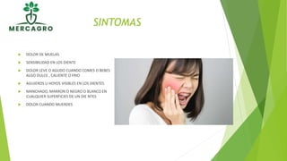 SINTOMAS
 DOLOR DE MUELAS
 SENSIBILIDAD EN LOS DIENTE
 DOLOR LEVE O AGUDO CUANDO COMES O BEBES
ALGO DULCE , CALIENTE O FRIO
 AGUJEROS U HOYOS VISIBLES EN LOS DIENTES
 MANCHADO, MARRON O NEGRO O BLANCO EN
CUALQUIER SUPERFICIES DE UN DIE NTES
 DOLOR CUANDO MUERDES
 