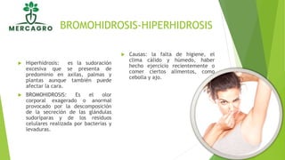 BROMOHIDROSIS-HIPERHIDROSIS
 Hiperhidrosis: es la sudoración
excesiva que se presenta de
predominio en axilas, palmas y
plantas aunque también puede
afectar la cara.
 BROMOHIDROSIS: Es el olor
corporal exagerado o anormal
provocado por la descomposición
de la secreción de las glándulas
sudoríparas y de los residuos
celulares realizada por bacterias y
levaduras.
 Causas: la falta de higiene, el
clima cálido y húmedo, haber
hecho ejercicio recientemente o
comer ciertos alimentos, como
cebolla y ajo.
 