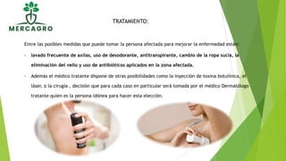Entre las posibles medidas que puede tomar la persona afectada para mejorar la enfermedad están:
- lavado frecuente de axilas, uso de desodorante, antitranspirante, cambio de la ropa sucia, la
eliminación del vello y uso de antibióticos aplicados en la zona afectada.
- Además el médico tratante dispone de otras posibilidades como la inyección de toxina botulínica, el
láser, o la cirugía , decisión que para cada caso en particular será tomada por el médico Dermatólogo
tratante quien es la persona idónea para hacer esta elección.
TRATAMIENTO:
 