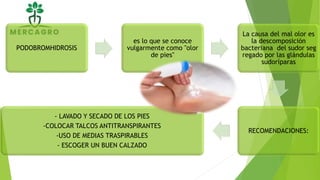 PODOBROMHIDROSIS
es lo que se conoce
vulgarmente como "olor
de pies"
La causa del mal olor es
la descomposición
bacteriana del sudor seg
regado por las glándulas
sudoríparas
RECOMENDACIONES:
- LAVADO Y SECADO DE LOS PIES
-COLOCAR TALCOS ANTITRANSPIRANTES
-USO DE MEDIAS TRASPIRABLES
- ESCOGER UN BUEN CALZADO
 