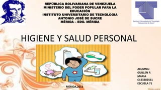 MERIDA,2015
REPÚBLICA BOLIVARIANA DE VENEZUELA
MINISTERIO DEL PODER POPULAR PARA LA
EDUCACIÓN
INSTITUTO UNIVERSITARIO DE TECNOLOGIA
ANTONIO JOSÉ DE SUCRE
MÉRIDA – EDO. MÉRIDA
HIGIENE Y SALUD PERSONAL
ALUMNA:
GUILLEN P.
MARIA
CI:23302561
ESCUELA 71
 