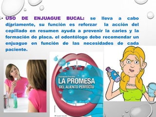 • USO DE ENJUAGUE BUCAL: se lleva a cabo
diariamente, su función es reforzar la acción del
cepillado en resumen ayuda a prevenir la caries y la
formación de placa. el odontólogo debe recomendar un
enjuague en función de las necesidades de cada
paciente.
 