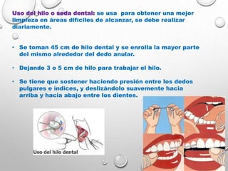 Uso del hilo o seda dental: se usa para obtener una mejor
limpieza en áreas difíciles de alcanzar, se debe realizar
diariamente.
• Se toman 45 cm de hilo dental y se enrolla la mayor parte
del mismo alrededor del dedo anular.
• Dejando 3 o 5 cm de hilo para trabajar el hilo.
• Se tiene que sostener haciendo presión entre los dedos
pulgares e índices, y deslizándolo suavemente hacia
arriba y hacia abajo entre los dientes.
 