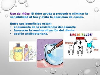 Uso de flúor: El flúor ayuda a prevenir o eliminar la
sensibilidad al frío y evita la aparición de caries.
Entre sus beneficios están;
• el aumento de la resistencia del esmalte
• favorecer la remineralización del diente
• acción antibacteriana.
 