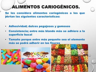 ALIMENTOS CARIOGÉNICOS.
Se les considera alimentos cariogénicos a los que
portan las siguientes características:
• Adhesividad; dulces pegajosos y gomosos
• Consistencia; entre más blando más se adhiere a la
superficie bucal
• Tamaño porque entre más pequeño sea el elemento
más se podrá adherir en las fisuras
 