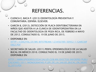 REFERENCIAS.
• CUENCA E, BACA P. (2013) ODONTOLOGÍA PREVENTIVA Y
COMUNITARIA. ESPAÑA: ELSEVIER.
• GARCÍA B, (2012), DETECCIÓN DE PLACA DENTOBACTERIANA EN
NIÑOS QUE ASISTEN A LA CLINICA DE ODONTOPEDIATRIA EN LA
FACULTAD DE ODONTOLOGIA DE POZA RICA, DE FEBRERO A MAYO
DE 2012. CONSULTADO EL 19 DE JUNIO DE 2015.
• DISPONIBLE EN:
HTTP://CDIGITAL.UV.MX/BITSTREAM/123456789/30952/1/GARCIAP
EREZ.PDF
• SECRETARÍA DE SALUD. (2011) PERFIL EPIDEMIOLÓGICO DE LA SALUD
BUCAL EN MÉXICO 2010. CONSULTADO EL 19 DE JUNIO DE 2015.
DISPONIBLE EN:
HTTP://WWW.EPIDEMIOLOGIA.SALUD.GOB.MX/DOCTOS/INFOEPID/PUBLI
CACIONES/2011/MONOGRAFIAS/P_EPI_DE_LA_SALUD_BUCAL_EN_MEXIC
O_2010.PDF
 