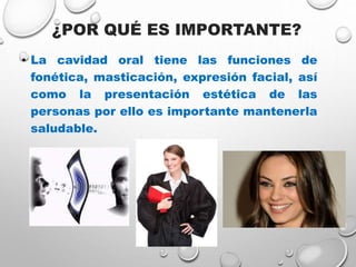 ¿POR QUÉ ES IMPORTANTE?
• La cavidad oral tiene las funciones de
fonética, masticación, expresión facial, así
como la presentación estética de las
personas por ello es importante mantenerla
saludable.
 