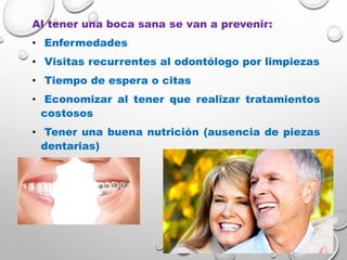 Al tener una boca sana se van a prevenir:
• Enfermedades
• Visitas recurrentes al odontólogo por limpiezas
• Tiempo de espera o citas
• Economizar al tener que realizar tratamientos
costosos
• Tener una buena nutrición (ausencia de piezas
dentarias)
 