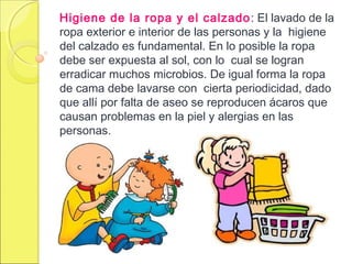 Higiene de la ropa y el calzado: El lavado de la
ropa exterior e interior de las personas y la higiene
del calzado es fundamental. En lo posible la ropa
debe ser expuesta al sol, con lo cual se logran
erradicar muchos microbios. De igual forma la ropa
de cama debe lavarse con cierta periodicidad, dado
que allí por falta de aseo se reproducen ácaros que
causan problemas en la piel y alergias en las
personas.
 