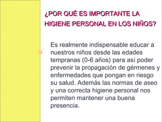 ¿POR QUÉ ES IMPORTANTE LA¿POR QUÉ ES IMPORTANTE LA
HIGIENE PERSONAL EN LOS NIÑOS?HIGIENE PERSONAL EN LOS NIÑOS?
Es realmente indispensable educar a
nuestros niños desde las edades
tempranas (0-6 años) para así poder
prevenir la propagación de gérmenes y
enfermedades que pongan en riesgo
su salud. Además las normas de aseo
y una correcta higiene personal nos
permiten mantener una buena
presencia.
 