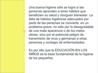Una buena higiene sólo se logra si las
personas aprenden a tener hábitos que
beneficien su salud y otorguen bienestar. La
falta de hábitos higiénicos adecuados por
parte de las personas se convierte en un
problema grave, no sólo por lo desagradable
de una mala apariencia o de los malos
olores, sino por el potencial peligro de
transmisión de virus y gérmenes a otras
personas y contagio de enfermedades.
Es por ello que la EDUCACIÓN EN LOS
NIÑOS es la base fundamental de la higiene
de los pequeños.
 