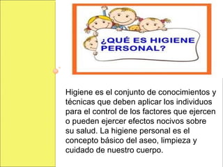 Higiene es el conjunto de conocimientos y
técnicas que deben aplicar los individuos
para el control de los factores que ejercen
o pueden ejercer efectos nocivos sobre
su salud. La higiene personal es el
concepto básico del aseo, limpieza y
cuidado de nuestro cuerpo.
 