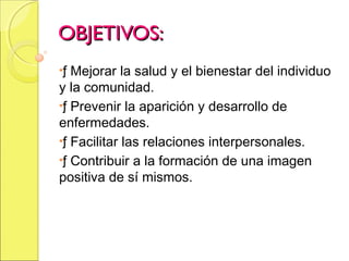 OBJETIVOS:OBJETIVOS:
•ƒ Mejorar la salud y el bienestar del individuo
y la comunidad.
•ƒ Prevenir la aparición y desarrollo de
enfermedades.
•ƒ Facilitar las relaciones interpersonales.
•ƒ Contribuir a la formación de una imagen
positiva de sí mismos.
 