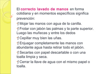 El correcto lavado de manos en forma
cotidiana y en momentos específicos significa
prevención:
•ƒ Mojar las manos con agua de la canilla.
•ƒ Frotar con jabón las palmas y la parte superior.
Luego las muñecas y entre los dedos
•ƒ Cepillar muy bien las uñas.
•ƒ Enjuagar completamente las manos con
abundante agua hasta retirar todo el jabón.
•ƒ Secarlas con papel descartable o con una
toalla limpia y seca.
•ƒ Cerrar la llave de agua con el mismo papel o
toalla.
 